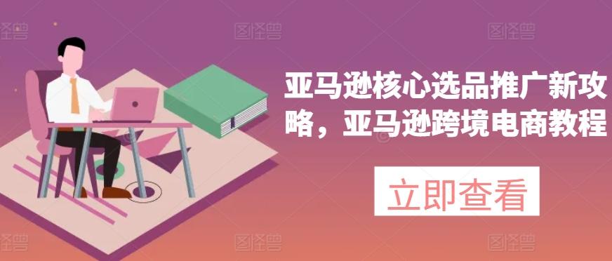 亚马逊核心选品推广新攻略，亚马逊跨境电商教程-桀创项目掘金社