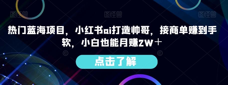 热门蓝海项目，小红书ai打造帅哥，接商单赚到手软，小白也能月赚2W＋-桀创项目掘金社