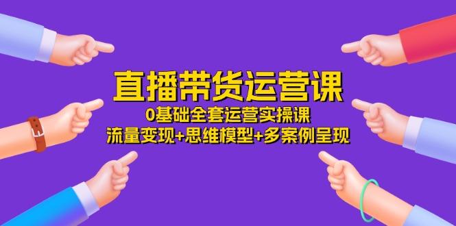 直播带货运营课，0基础全套运营实操课 流量变现+思维模型+多案例呈现-34节-桀创项目掘金社