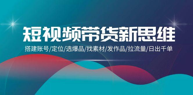 (9837期)短视频带货新思维：搭建账号/定位/选爆品/找素材/发作品/拉流量/日出千单-桀创项目掘金社