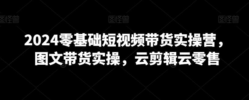 2024零基础短视频带货实操营，图文带货实操，云剪辑云零售-桀创项目掘金社