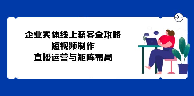 企业实体线上获客全攻略：短视频制作、直播运营与矩阵布局-桀创项目掘金社