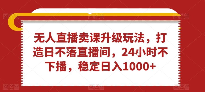 无人直播卖课升级玩法，打造日不落直播间，24小时不下播，稳定日入1000+【揭秘】-桀创项目掘金社
