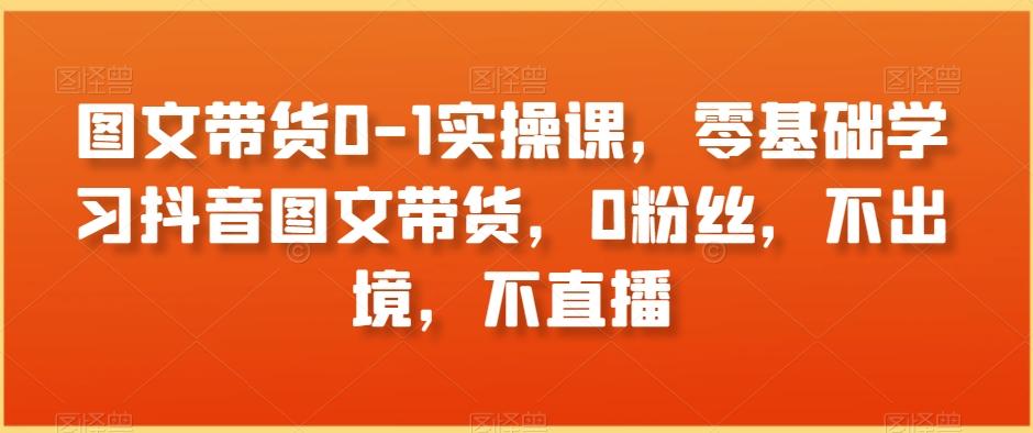 图文带货0-1实操课，零基础学习抖音图文带货，0粉丝，不出境，不直播-桀创项目掘金社