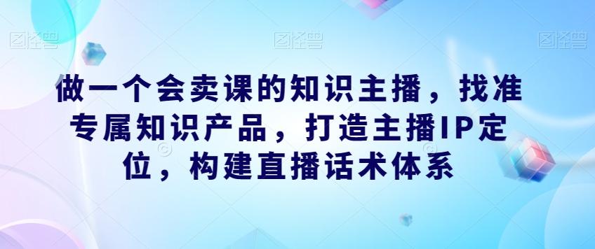 做一个会卖课的知识主播，找准专属知识产品，打造主播IP定位，构建直播话术体系-桀创项目掘金社