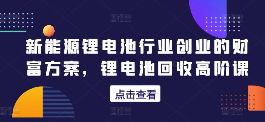 新能源锂电池行业创业的财富方案，锂电池回收高阶课-桀创项目掘金社