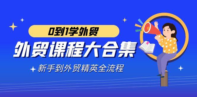 外贸-课程大合集，0到1学外贸，新手到外贸精英全流程(180节课)-桀创项目掘金社