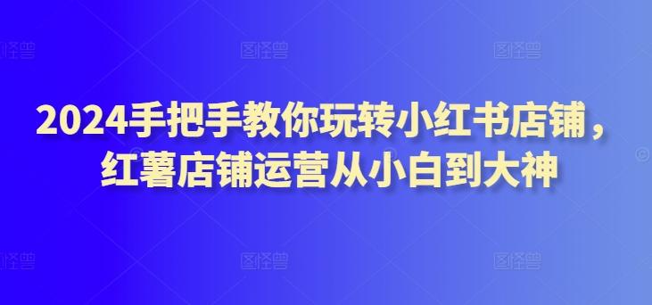 2024手把手教你玩转小红书店铺，红薯店铺运营从小白到大神-桀创项目掘金社