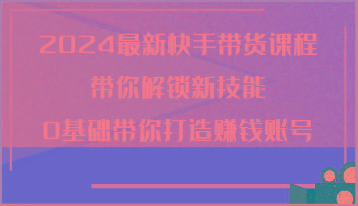 2024最新快手带货课程，带你解锁新技能，0基础带你打造赚钱账号-桀创项目掘金社