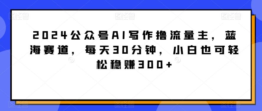 2024公众号AI写作撸流量主，蓝海赛道，每天30分钟，小白也可轻松稳赚300+【揭秘】-桀创项目掘金社