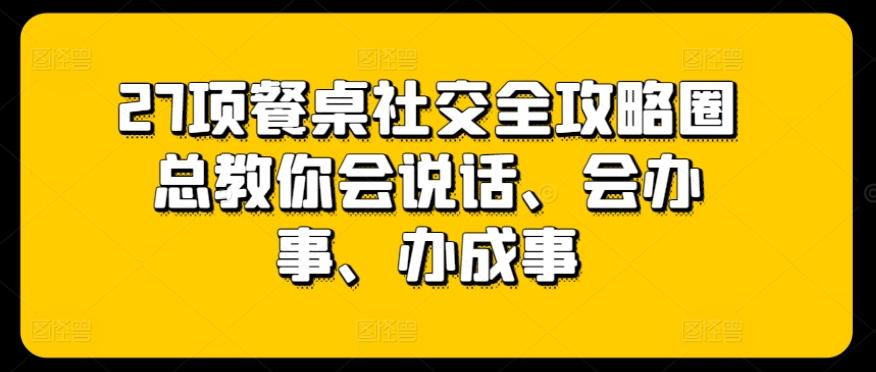 27项餐桌社交全攻略圈总教你会说话、会办事、办成事-桀创项目掘金社