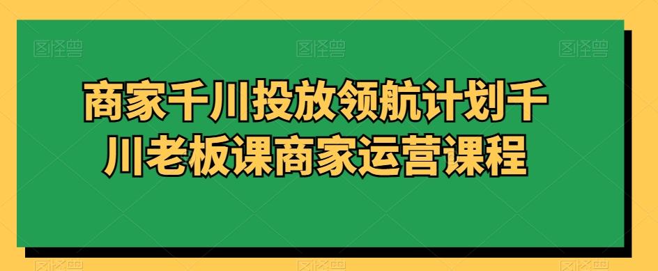 商家千川投放领航计划千川老板课商家运营课程-桀创项目掘金社
