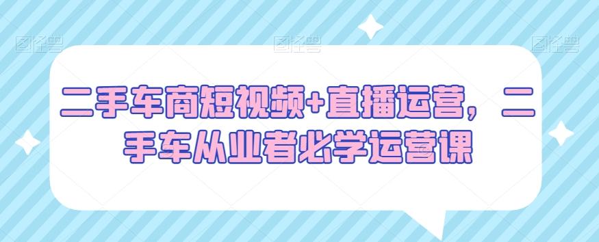 二手车商短视频+直播运营，二手车从业者必学运营课-桀创项目掘金社