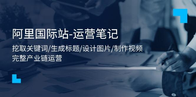 阿里国际站-运营笔记：挖取关键词/生成标题/设计图片/制作视频/56节课-桀创项目掘金社