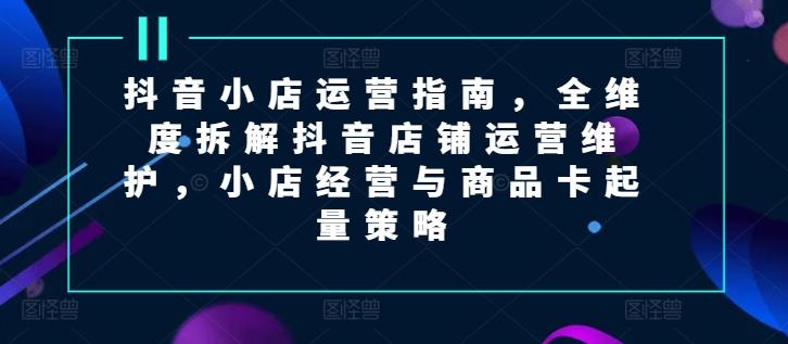 抖音小店运营指南，全维度拆解抖音店铺运营维护，小店经营与商品卡起量策略-桀创项目掘金社