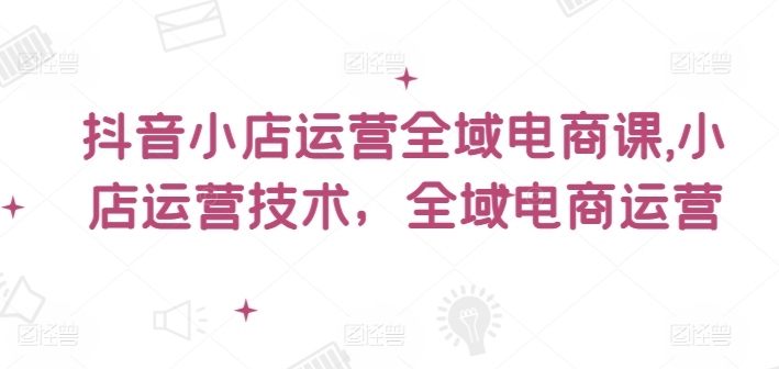 抖音小店运营全域电商课，​小店运营技术，全域电商运营-桀创项目掘金社
