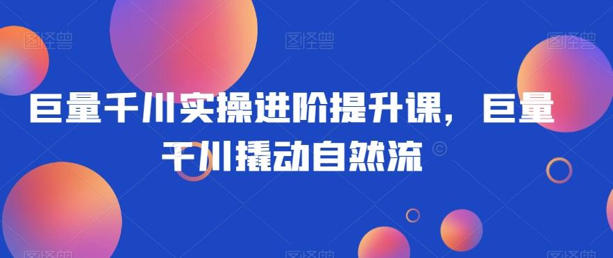 巨量千川实操进阶提升课，巨量干川撬动自然流-桀创项目掘金社