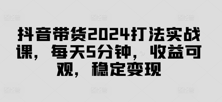 抖音带货2024打法实战课，每天5分钟，收益可观，稳定变现【揭秘】-桀创项目掘金社