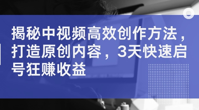 揭秘中视频高效创作方法，打造原创内容，3天快速启号狂赚收益【揭秘】-桀创项目掘金社