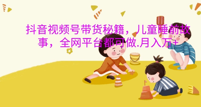 抖音视频号带货秘籍，儿童睡前故事，全网平台都可做，月入过W【揭秘】-桀创项目掘金社
