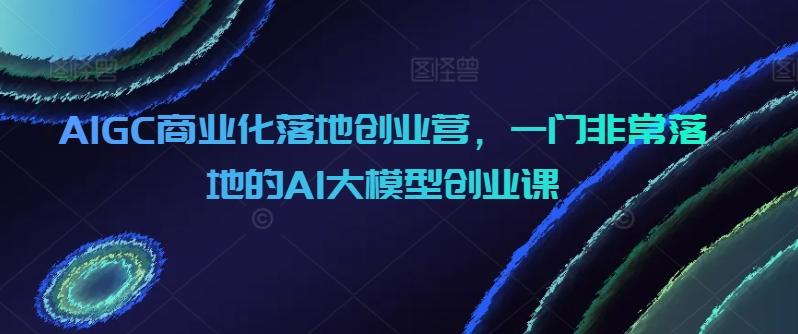 AIGC商业化落地创业营，一门非常落地的AI大模型创业课-桀创项目掘金社