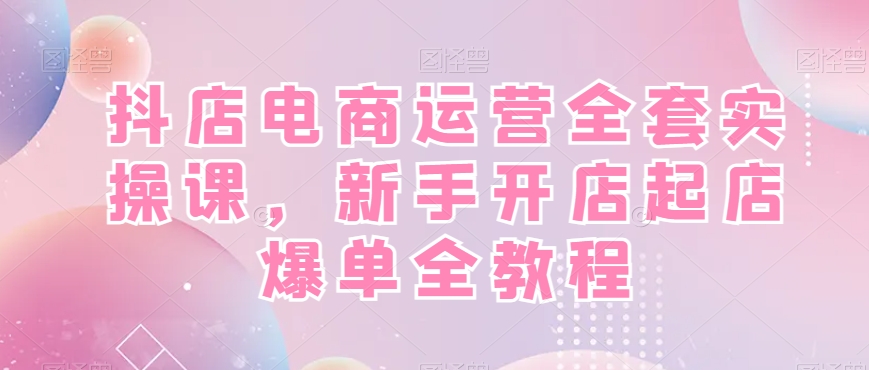 抖店电商运营全套实操课，新手开店起店爆单全教程-桀创项目掘金社