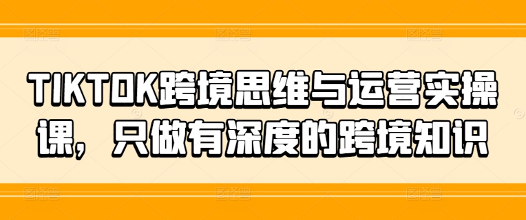 TIKTOK跨境思维与运营实操课，只做有深度的跨境知识-桀创项目掘金社