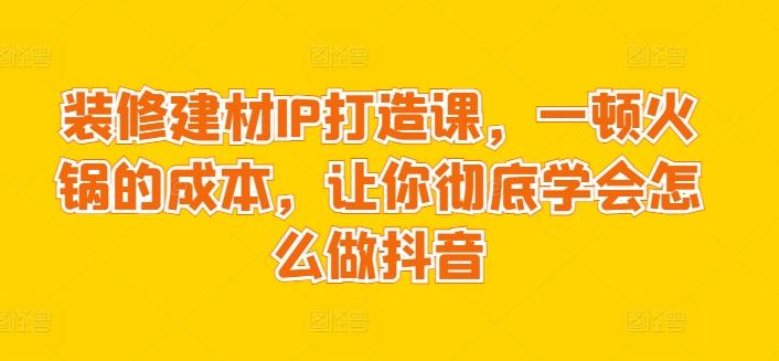 装修建材IP打造课，一顿火锅的成本，让你彻底学会怎么做抖音-桀创项目掘金社