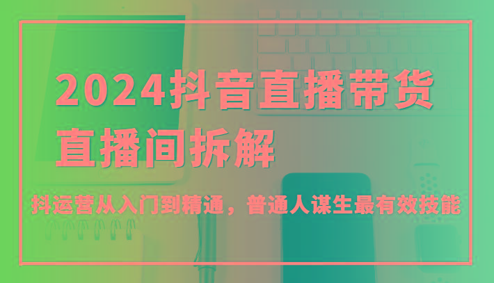 2024抖音直播带货直播间拆解，抖运营从入门到精通，普通人谋生最有效技能-桀创项目掘金社