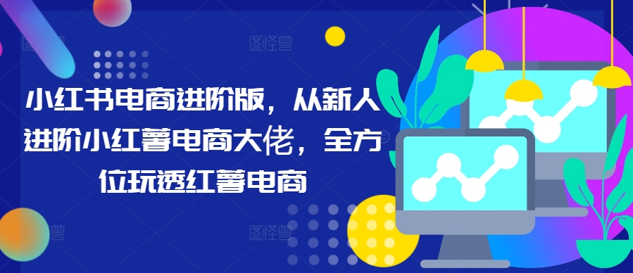 小红书电商进阶版，从新人进阶小红薯电商大佬，全方位玩透红薯电商-桀创项目掘金社