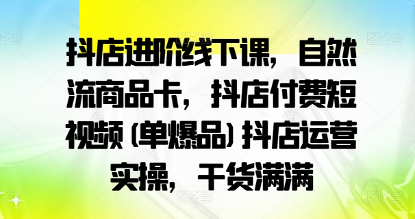 抖店进阶线下课，自然流商品卡，抖店付费短视频(单爆品)抖店运营实操，干货满满-桀创项目掘金社