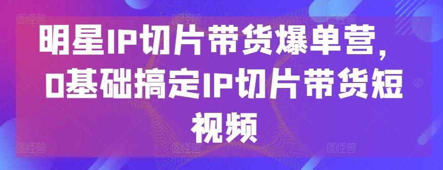 明星IP切片带货爆单营，0基础搞定IP切片带货短视频-桀创项目掘金社