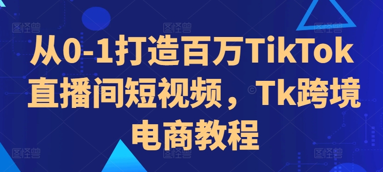 从0-1打造百万TikTok直播间短视频，Tk跨境电商教程-桀创项目掘金社