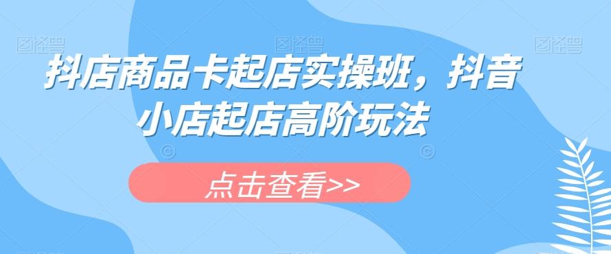 抖店商品卡起店实操班，抖音小店起店高阶玩法-桀创项目掘金社