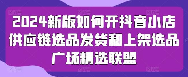 2024新版如何开抖音小店供应链选品发货和上架选品广场精选联盟-桀创项目掘金社