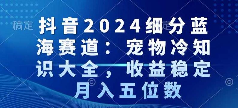 抖音2024细分蓝海赛道：宠物冷知识大全，收益稳定，月入五位数【揭秘】-桀创项目掘金社