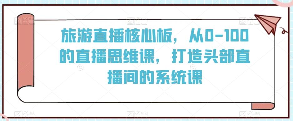 旅游直播核心板，从0-100的直播思维课，打造头部直播间的系统课-桀创项目掘金社