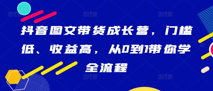抖音图文带货成长营，门槛低、收益高，从0到1带你学全流程-桀创项目掘金社