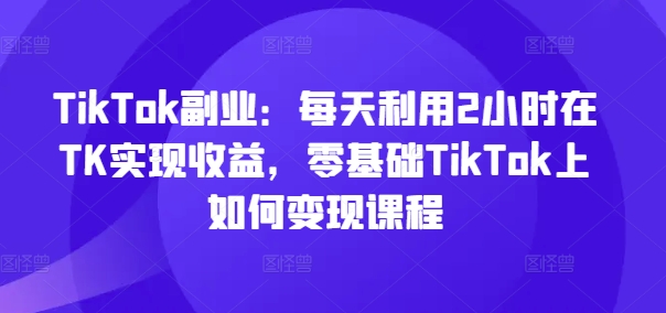 TikTok副业：每天利用2小时在TK实现收益，零基础TikTok上如何变现课程-桀创项目掘金社