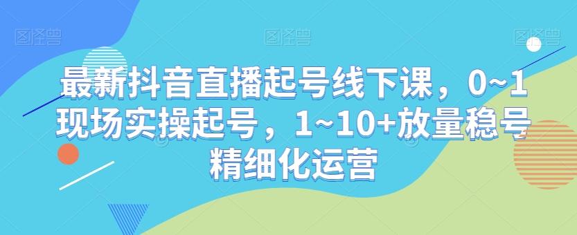 最新抖音直播起号线下课，0~1现场实操起号，1~10+放量稳号精细化运营-桀创项目掘金社