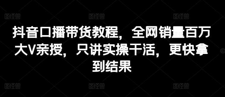 抖音口播带货教程，全网销量百万大V亲授，只讲实操干活，更快拿到结果-桀创项目掘金社