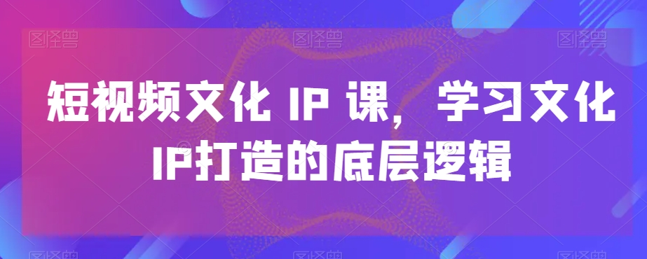 短视频文化IP课，学习文化IP打造的底层逻辑-桀创项目掘金社