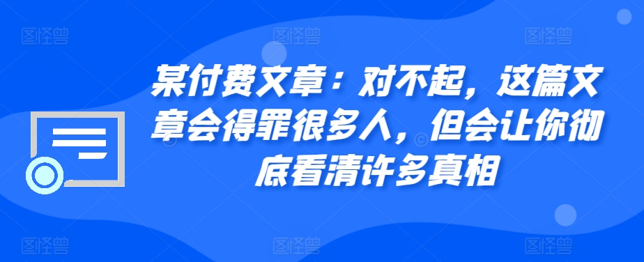 某付费文章：对不起，这篇文章会得罪很多人，但会让你彻底看清许多真相-桀创项目掘金社