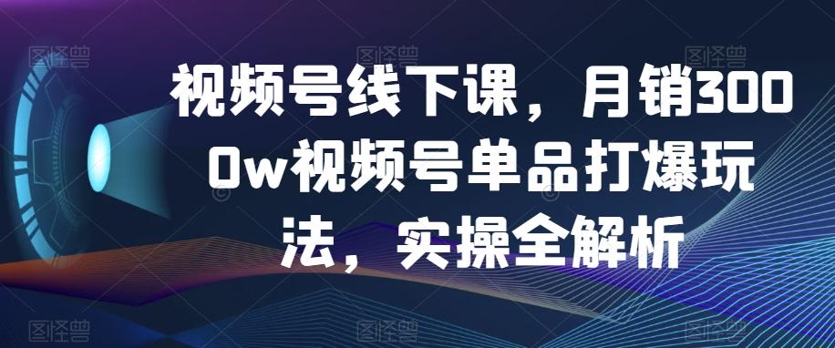 视频号线下课，月销3000w视频号单品打爆玩法，实操全解析-桀创项目掘金社