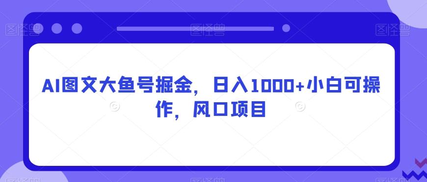 AI图文大鱼号掘金，日入1000+小白可操作，风口项目-桀创项目掘金社