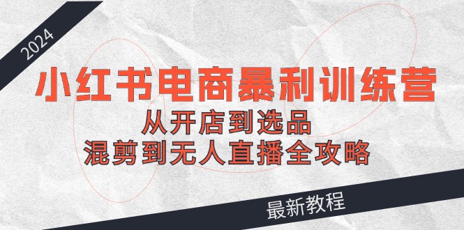 2024小红书电商暴利训练营：从开店到选品，混剪到无人直播全攻略-桀创项目掘金社