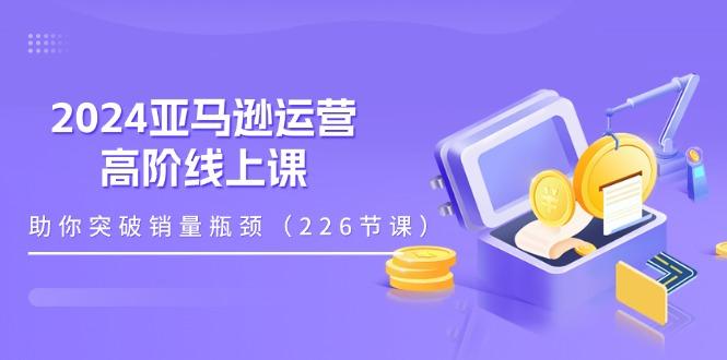 2024亚马逊运营-高阶线上课，助你突破销量瓶颈(228节课-桀创项目掘金社