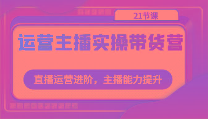 运营主播实操带货营：直播运营进阶，主播能力提升(21节课)-桀创项目掘金社