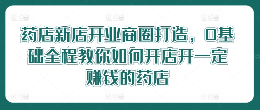 药店新店开业商圈打造，0基础全程教你如何开店开一定赚钱的药店-桀创项目掘金社