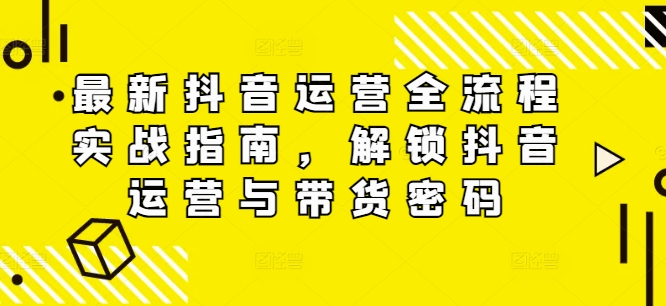 最新抖音运营全流程实战指南，解锁抖音运营与带货密码-桀创项目掘金社